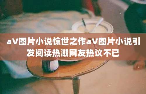 aV图片小说惊世之作aV图片小说引发阅读热潮网友热议不已