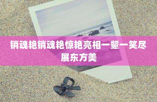 销魂艳销魂艳惊艳亮相一颦一笑尽展东方美