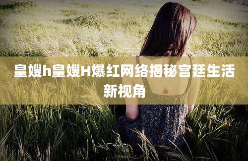 皇嫂h皇嫂H爆红网络揭秘宫廷生活新视角