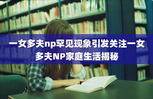 一女多夫np罕见现象引发关注一女多夫NP家庭生活揭秘
