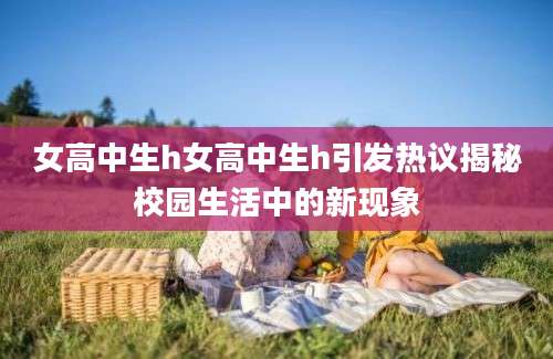女高中生h女高中生h引发热议揭秘校园生活中的新现象