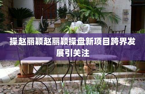 操赵丽颖赵丽颖操盘新项目跨界发展引关注