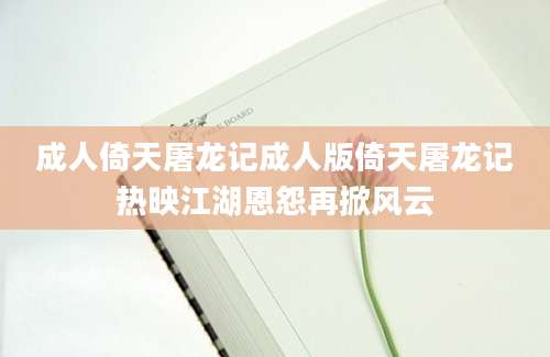 成人倚天屠龙记成人版倚天屠龙记热映江湖恩怨再掀风云