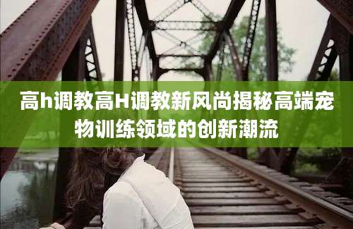 高h调教高H调教新风尚揭秘高端宠物训练领域的创新潮流