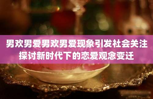男欢男爱男欢男爱现象引发社会关注探讨新时代下的恋爱观念变迁