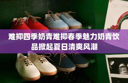 难抑四季奶青难抑春季魅力奶青饮品掀起夏日清爽风潮