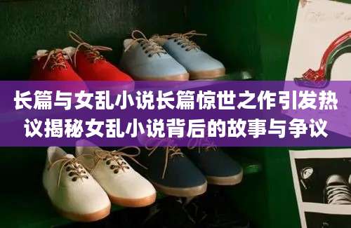 长篇与女乱小说长篇惊世之作引发热议揭秘女乱小说背后的故事与争议