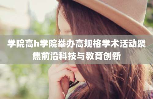 学院高h学院举办高规格学术活动聚焦前沿科技与教育创新