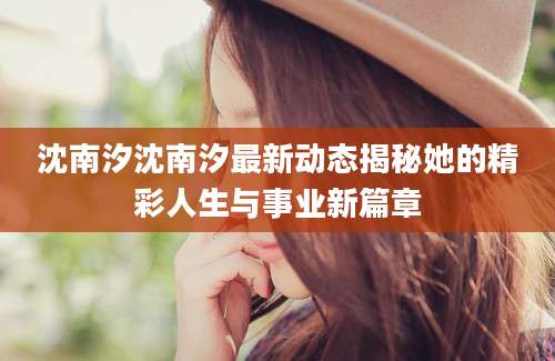 沈南汐沈南汐最新动态揭秘她的精彩人生与事业新篇章