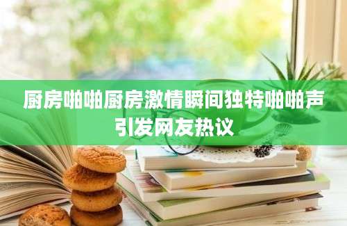 厨房啪啪厨房激情瞬间独特啪啪声引发网友热议