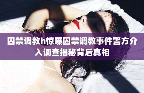 囚禁调教h惊曝囚禁调教事件警方介入调查揭秘背后真相