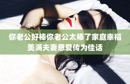 你老公好棒你老公太棒了家庭幸福美满夫妻恩爱传为佳话