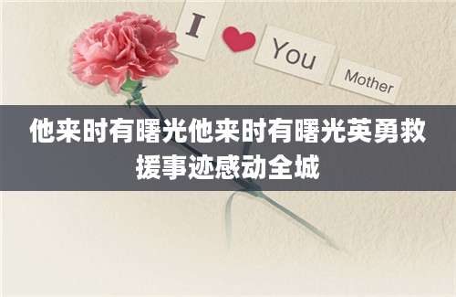 他来时有曙光他来时有曙光英勇救援事迹感动全城