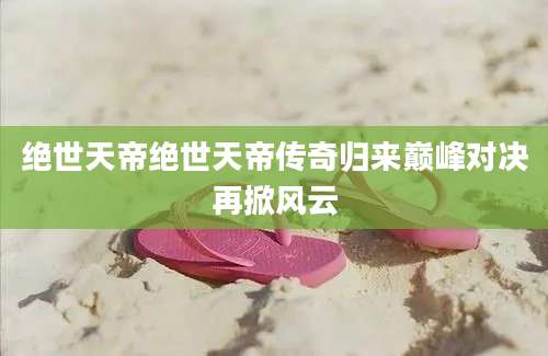 绝世天帝绝世天帝传奇归来巅峰对决再掀风云