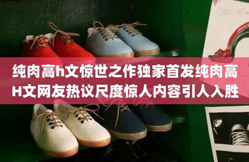 纯肉高h文惊世之作独家首发纯肉高H文网友热议尺度惊人内容引人入胜