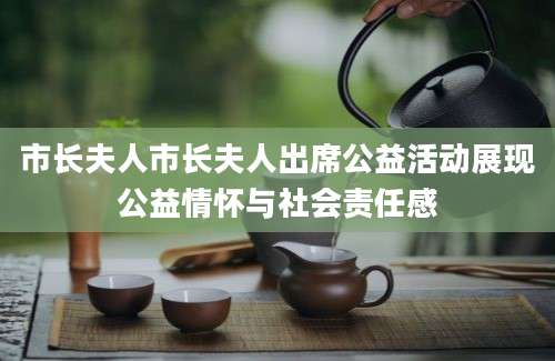 市长夫人市长夫人出席公益活动展现公益情怀与社会责任感