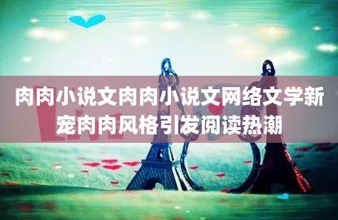 肉肉小说文肉肉小说文网络文学新宠肉肉风格引发阅读热潮