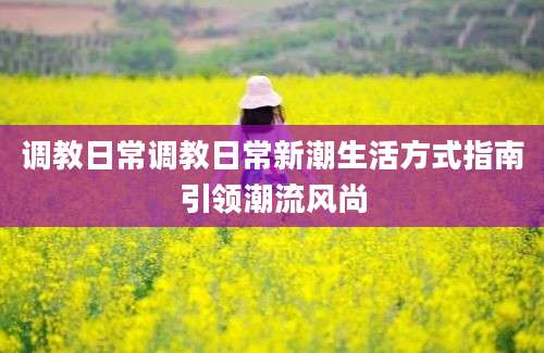 调教日常调教日常新潮生活方式指南引领潮流风尚