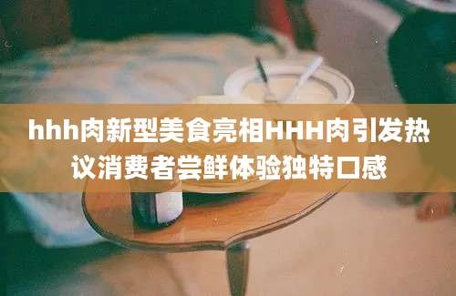 hhh肉新型美食亮相HHH肉引发热议消费者尝鲜体验独特口感