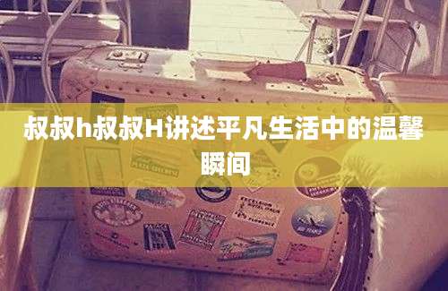 叔叔h叔叔H讲述平凡生活中的温馨瞬间