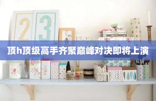 顶h顶级高手齐聚巅峰对决即将上演