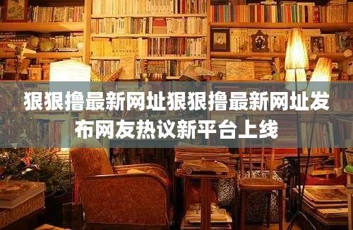狠狠撸最新网址狠狠撸最新网址发布网友热议新平台上线