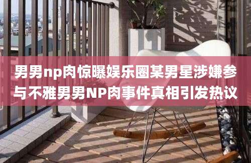 男男np肉惊曝娱乐圈某男星涉嫌参与不雅男男NP肉事件真相引发热议