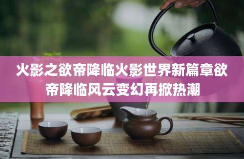 火影之欲帝降临火影世界新篇章欲帝降临风云变幻再掀热潮