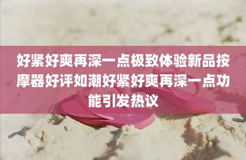 好紧好爽再深一点极致体验新品按摩器好评如潮好紧好爽再深一点功能引发热议