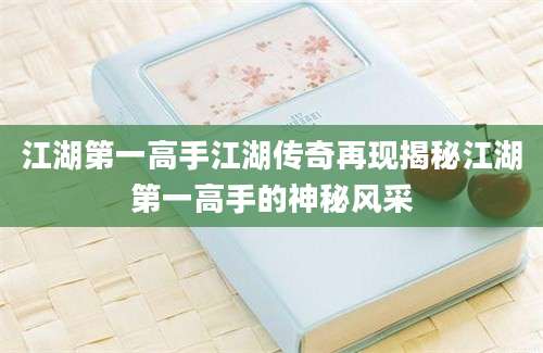 江湖第一高手江湖传奇再现揭秘江湖第一高手的神秘风采