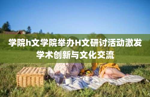 学院h文学院举办H文研讨活动激发学术创新与文化交流