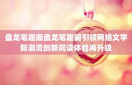 盘龙笔趣阁盘龙笔趣阁引领网络文学新潮流创新阅读体验再升级