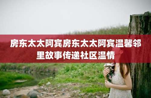 房东太太阿宾房东太太阿宾温馨邻里故事传递社区温情