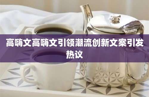 高嗨文高嗨文引领潮流创新文案引发热议