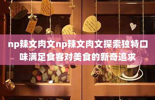 np辣文肉文np辣文肉文探索独特口味满足食客对美食的新奇追求