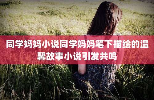 同学妈妈小说同学妈妈笔下描绘的温馨故事小说引发共鸣