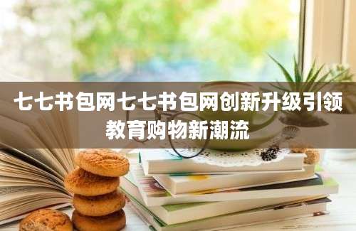 七七书包网七七书包网创新升级引领教育购物新潮流