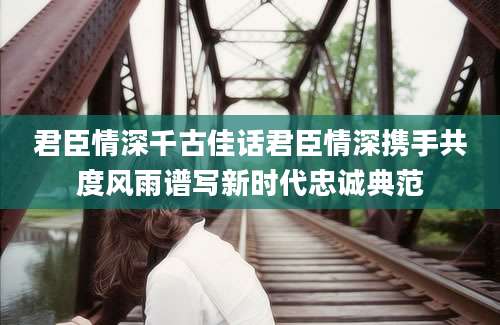 君臣情深千古佳话君臣情深携手共度风雨谱写新时代忠诚典范