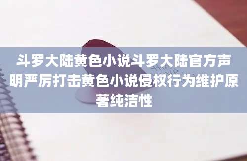 斗罗大陆黄色小说斗罗大陆官方声明严厉打击黄色小说侵权行为维护原著纯洁性