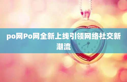 po网Po网全新上线引领网络社交新潮流