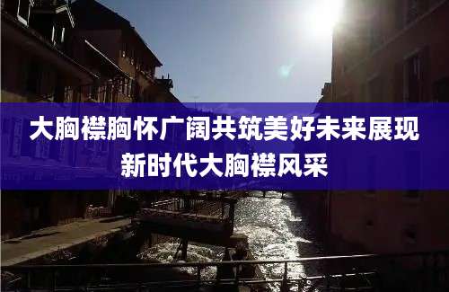 大胸襟胸怀广阔共筑美好未来展现新时代大胸襟风采