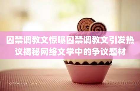 囚禁调教文惊曝囚禁调教文引发热议揭秘网络文学中的争议题材