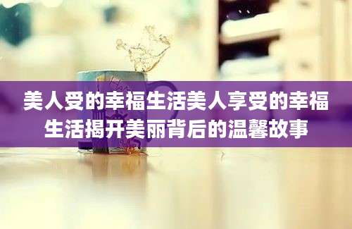 美人受的幸福生活美人享受的幸福生活揭开美丽背后的温馨故事