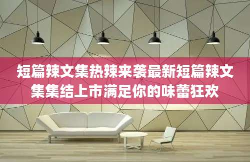 短篇辣文集热辣来袭最新短篇辣文集集结上市满足你的味蕾狂欢