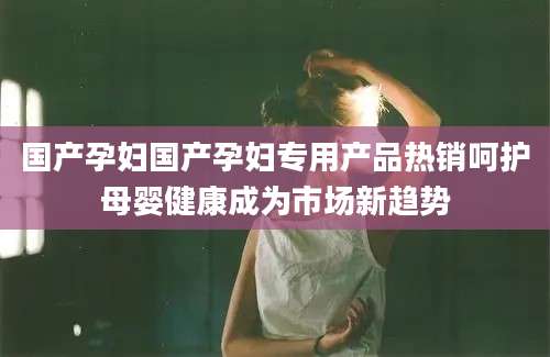 国产孕妇国产孕妇专用产品热销呵护母婴健康成为市场新趋势
