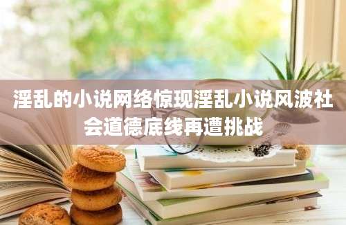 淫乱的小说网络惊现淫乱小说风波社会道德底线再遭挑战