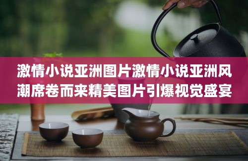 激情小说亚洲图片激情小说亚洲风潮席卷而来精美图片引爆视觉盛宴