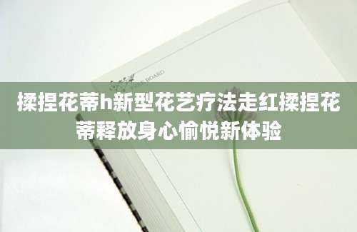 揉捏花蒂h新型花艺疗法走红揉捏花蒂释放身心愉悦新体验
