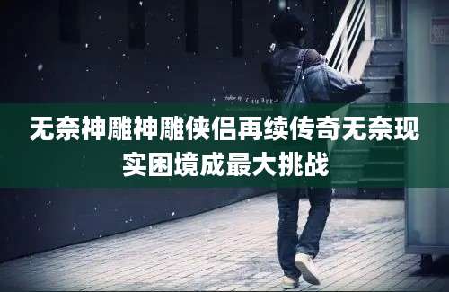 无奈神雕神雕侠侣再续传奇无奈现实困境成最大挑战
