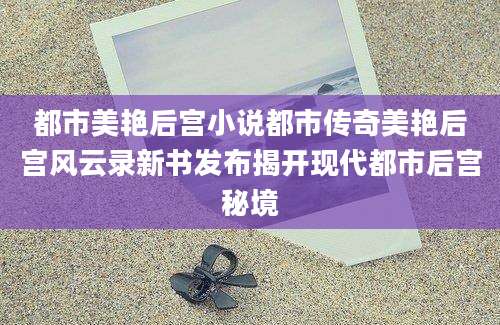 都市美艳后宫小说都市传奇美艳后宫风云录新书发布揭开现代都市后宫秘境